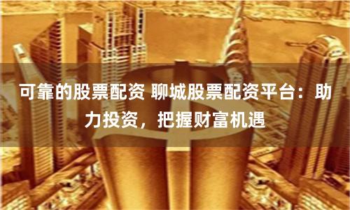 可靠的股票配資 聊城股票配資平台：助力投資，把握財富機遇