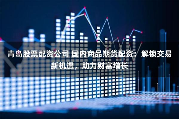 青島股票配資公司 國內商品期貨配資：解鎖交易新機遇，助力財富增長