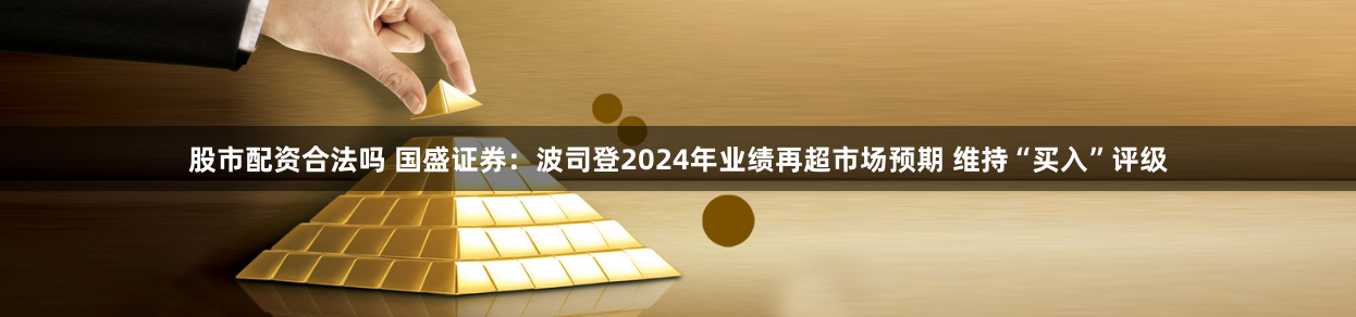 股市配資合法嗎 國盛證券：波司登2024年業績再超市場預期 維持“買入”評級