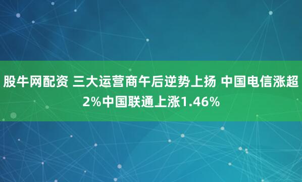 股牛網配資 三大運營商午後逆勢上揚 中國電信漲超2%中國聯通上漲1.46%