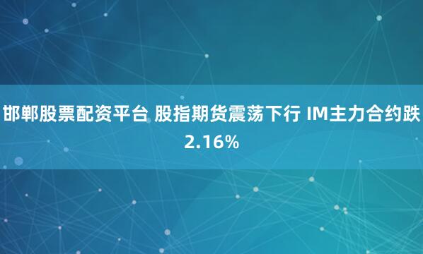 邯鄲股票配資平台 股指期貨震蕩下行 IM主力合約跌2.16%
