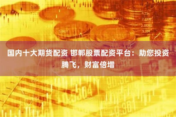 國內十大期貨配資 邯鄲股票配資平台：助您投資騰飛，財富倍增
