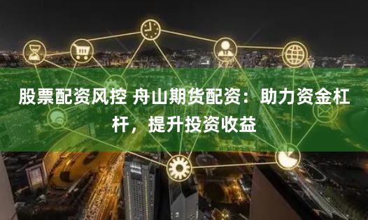 股票配資風控 舟山期貨配資：助力資金杠杆，提升投資收益