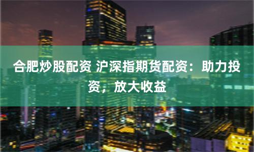 合肥炒股配資 滬深指期貨配資：助力投資，放大收益