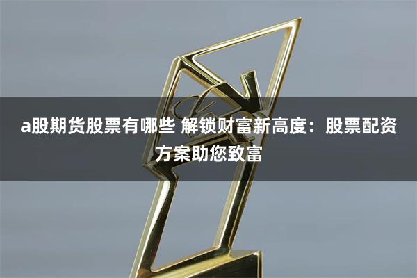 a股期貨股票有哪些 解鎖財富新高度：股票配資方案助您致富