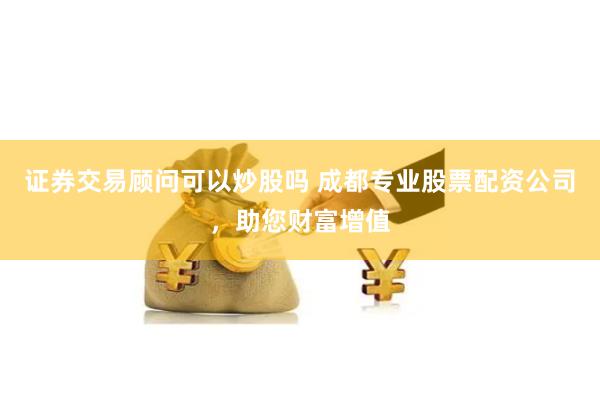 證券交易顧問可以炒股嗎 成都專業股票配資公司，助您財富增值