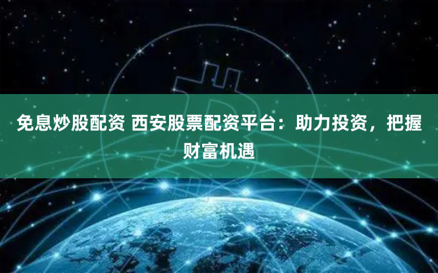 免息炒股配資 西安股票配資平台：助力投資，把握財富機遇