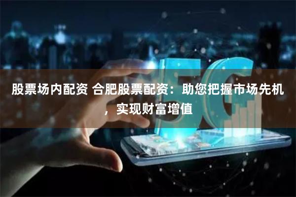 股票場內配資 合肥股票配資：助您把握市場先機，實現財富增值