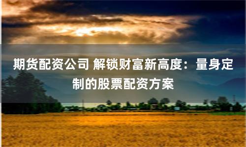 期貨配資公司 解鎖財富新高度：量身定製的股票配資方案
